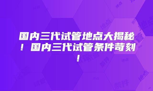 国内三代试管地点大揭秘！国内三代试管条件苛刻！