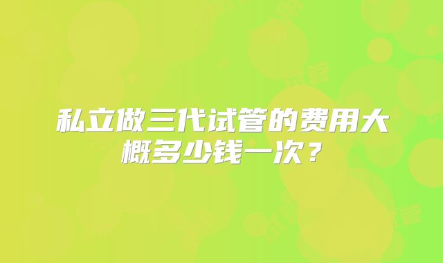 私立做三代试管的费用大概多少钱一次？
