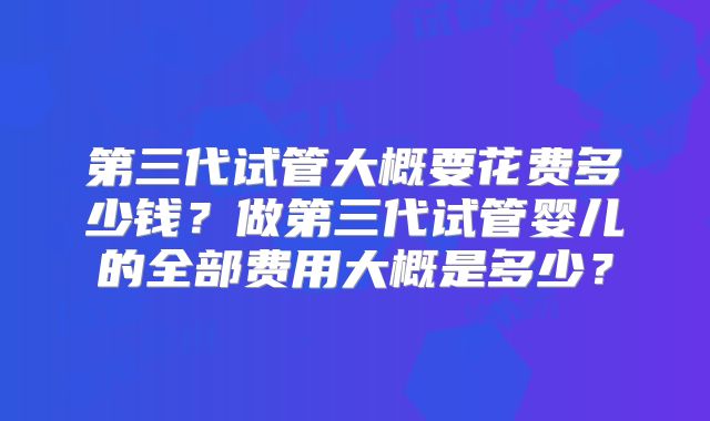 第三代试管大概要花费多少钱？做第三代试管婴儿的全部费用大概是多少？