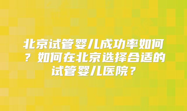 北京试管婴儿成功率如何?如何在北京选择合适的试管婴儿医院?