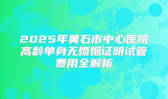 2025年黄石市中心医院高龄单身无婚姻证明试管费用全解析