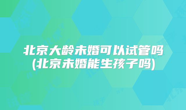 北京大龄未婚可以试管吗(北京未婚能生孩子吗)