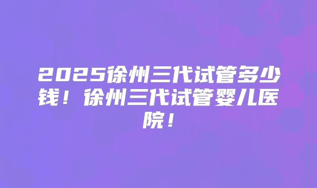 2025徐州三代试管多少钱！徐州三代试管婴儿医院！