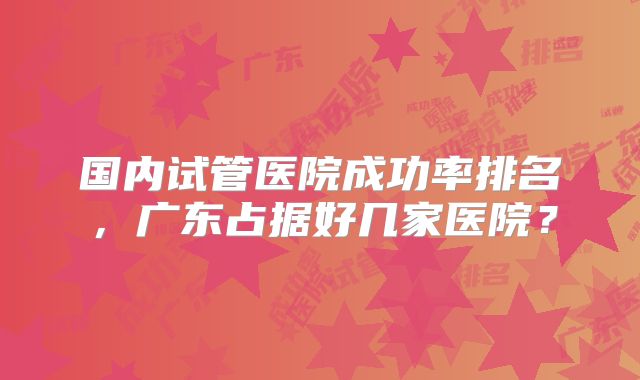国内试管医院成功率排名,广东占据好几家医院?