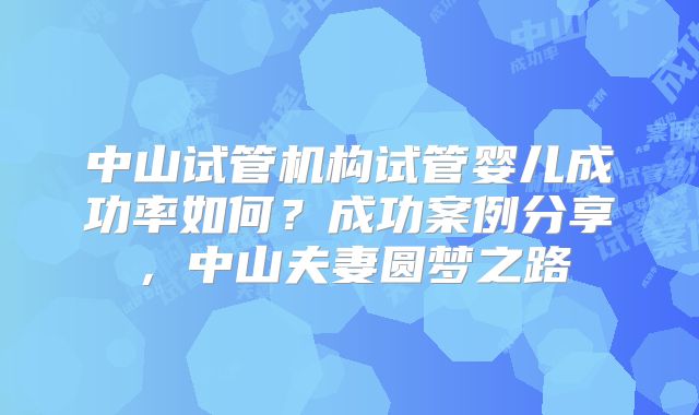 中山试管机构试管婴儿成功率如何？成功案例分享，中山夫妻圆梦之路