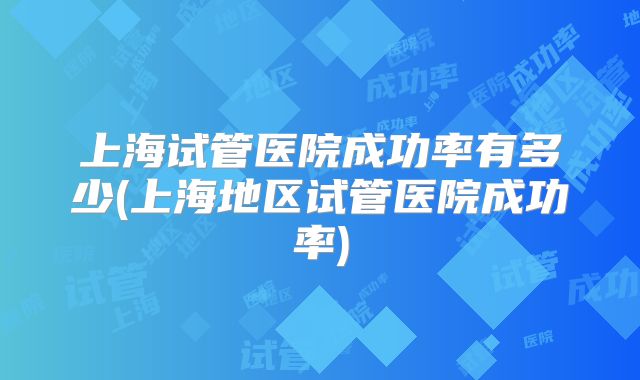 上海试管医院成功率有多少(上海地区试管医院成功率)