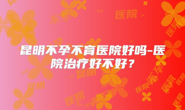 昆明不孕不育医院好吗-医院治疗好不好？