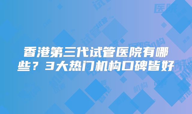 香港第三代试管医院有哪些?3大热门机构口碑皆好