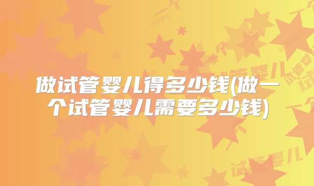 做试管婴儿得多少钱(做一个试管婴儿需要多少钱)