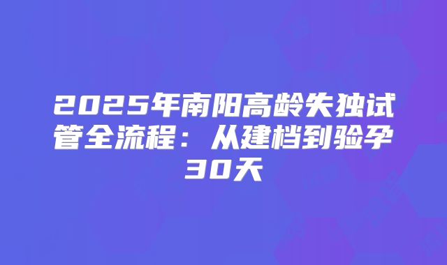 2025年南阳高龄失独试管全流程：从建档到验孕30天