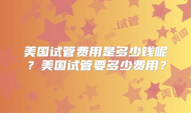 美国试管费用是多少钱呢？美国试管要多少费用？