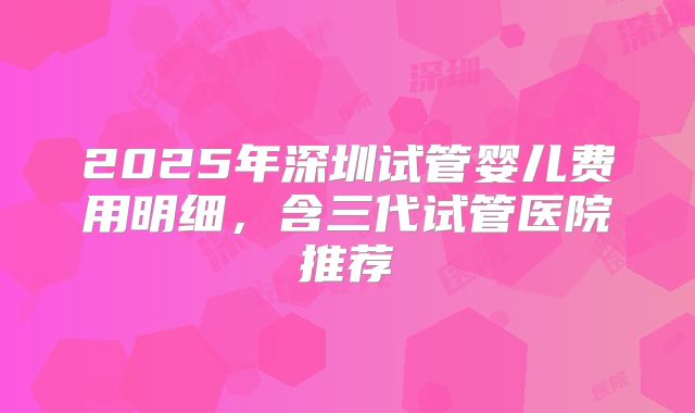 2025年深圳试管婴儿费用明细，含三代试管医院推荐
