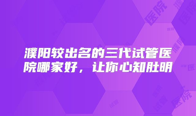 濮阳较出名的三代试管医院哪家好，让你心知肚明