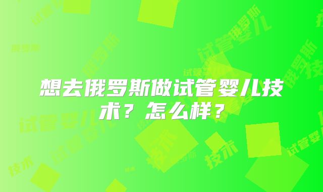 想去俄罗斯做试管婴儿技术?怎么样?