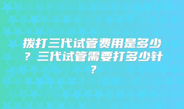 拨打三代试管费用是多少？三代试管需要打多少针？