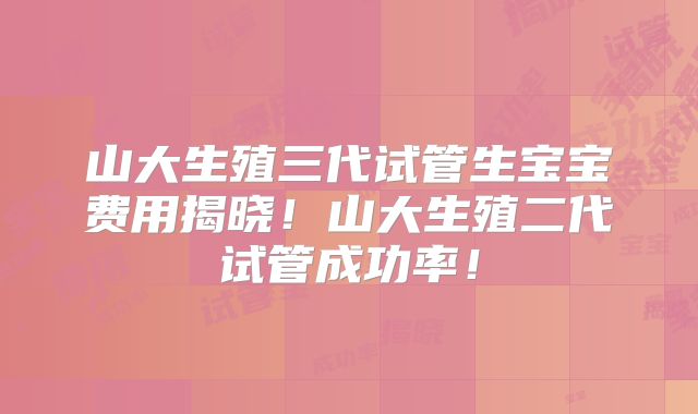 山大生殖三代试管生宝宝费用揭晓！山大生殖二代试管成功率！