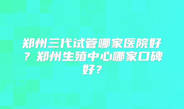 郑州三代试管哪家医院好？郑州生殖中心哪家口碑好？