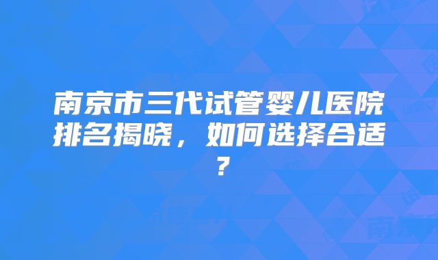 南京市三代试管婴儿医院排名揭晓，如何选择合适？
