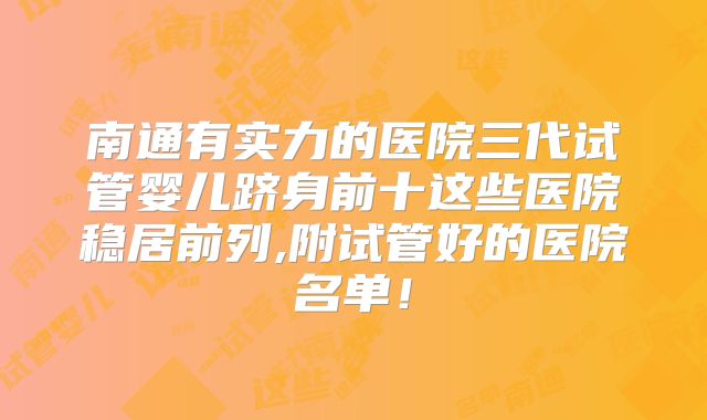 南通有实力的医院三代试管婴儿跻身前十这些医院稳居前列,附试管好的医院名单！
