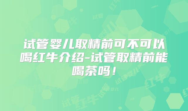 试管婴儿取精前可不可以喝红牛介绍-试管取精前能喝茶吗！