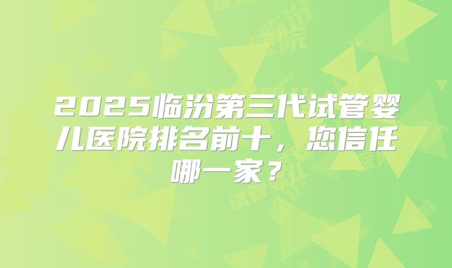 2025临汾第三代试管婴儿医院排名前十,您信任哪一家?