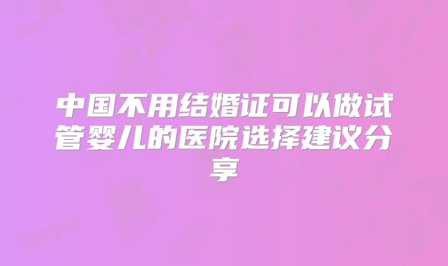 中国不用结婚证可以做试管婴儿的医院选择建议分享