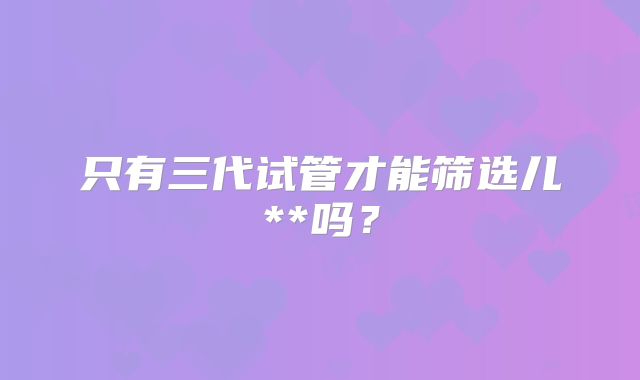 只有三代试管才能筛选儿**吗？