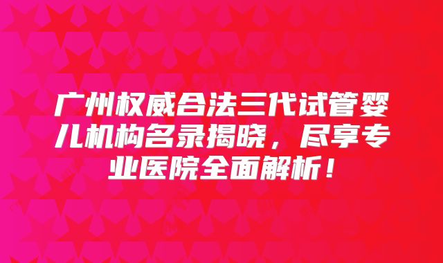 广州权威合法三代试管婴儿机构名录揭晓，尽享专业医院全面解析！
