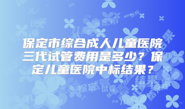 保定市综合成人儿童医院三代试管费用是多少？保定儿童医院中标结果？