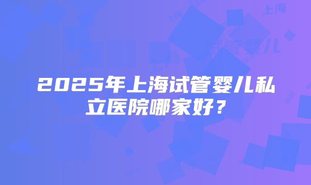 2025年上海试管婴儿私立医院哪家好？