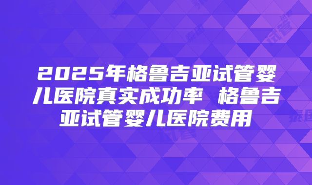 2025年格鲁吉亚试管婴儿医院真实成功率 格鲁吉亚试管婴儿医院费用