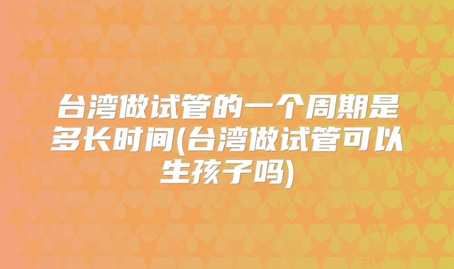 台湾做试管的一个周期是多长时间(台湾做试管可以生孩子吗)