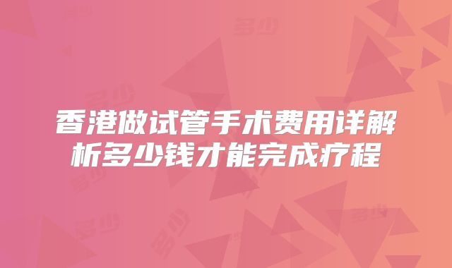 香港做试管手术费用详解析多少钱才能完成疗程