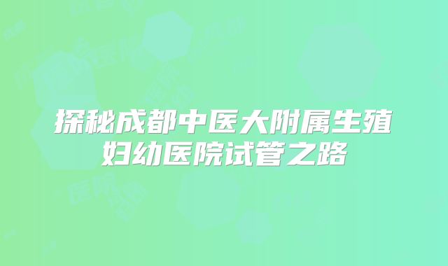 探秘成都中医大附属生殖妇幼医院试管之路