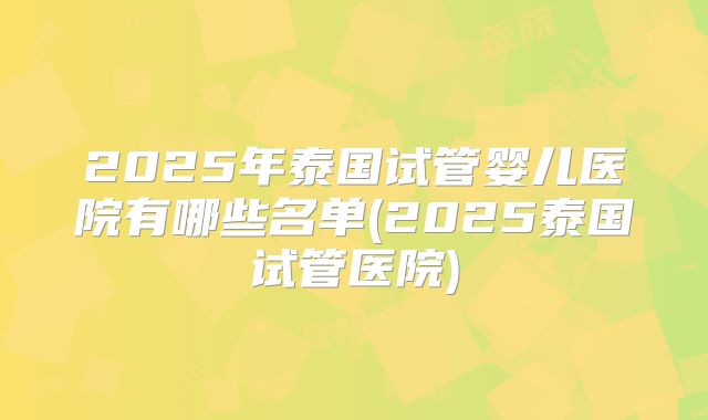 2025年泰国试管婴儿医院有哪些名单(2025泰国试管医院)