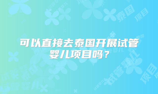 可以直接去泰国开展试管婴儿项目吗？