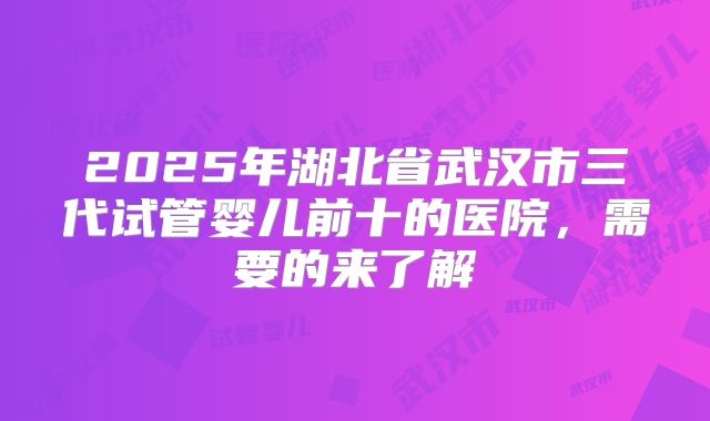 2025年湖北省武汉市三代试管婴儿前十的医院，需要的来了解