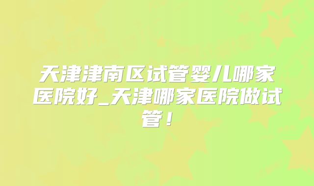 天津津南区试管婴儿哪家医院好_天津哪家医院做试管！