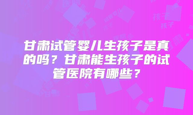 甘肃试管婴儿生孩子是真的吗?甘肃能生孩子的试管医院有哪些?