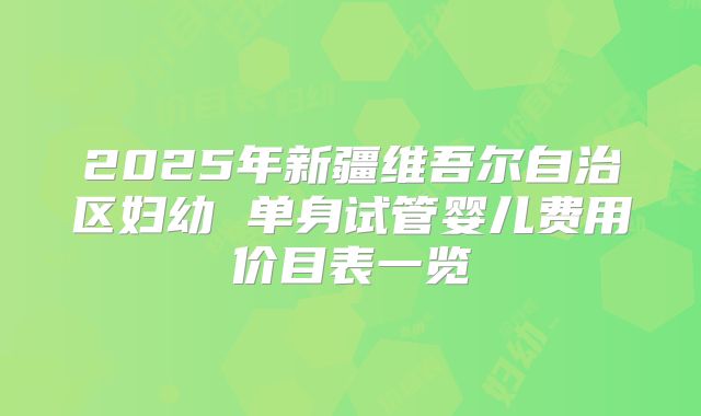 2025年新疆维吾尔自治区妇幼 单身试管婴儿费用价目表一览