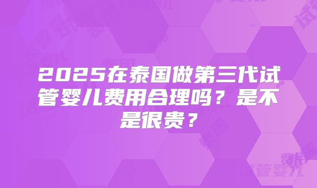 2025在泰国做第三代试管婴儿费用合理吗？是不是很贵？