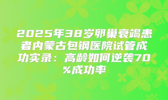 2025年38岁卵巢衰竭患者内蒙古包钢医院试管成功实录：高龄如何逆袭70%成功率