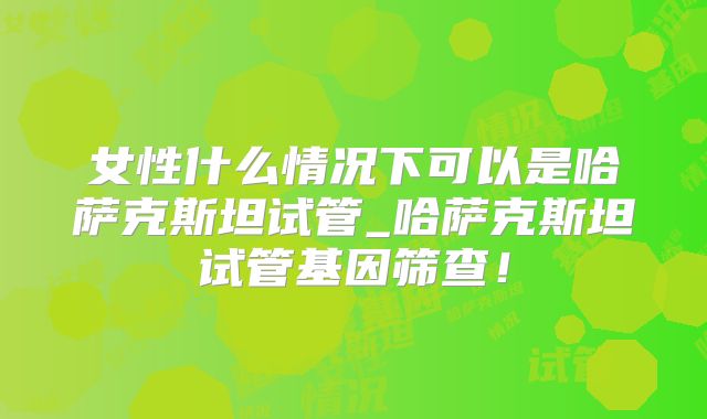 女性什么情况下可以是哈萨克斯坦试管_哈萨克斯坦试管基因筛查！