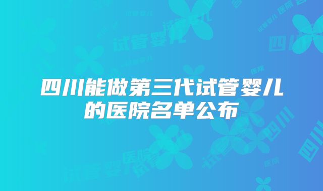 四川能做第三代试管婴儿的医院名单公布