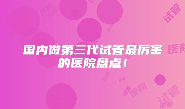 国内做第三代试管最厉害的医院盘点！
