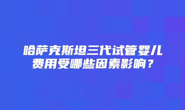 哈萨克斯坦三代试管婴儿费用受哪些因素影响？