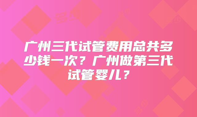 广州三代试管费用总共多少钱一次?广州做第三代试管婴儿?