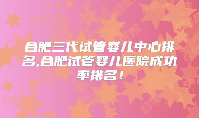 合肥三代试管婴儿中心排名,合肥试管婴儿医院成功率排名！