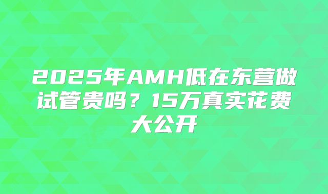 2025年AMH低在东营做试管贵吗？15万真实花费大公开
