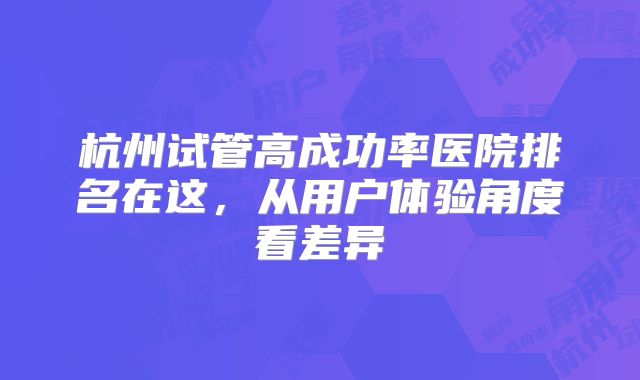 杭州试管高成功率医院排名在这,从用户体验角度看差异